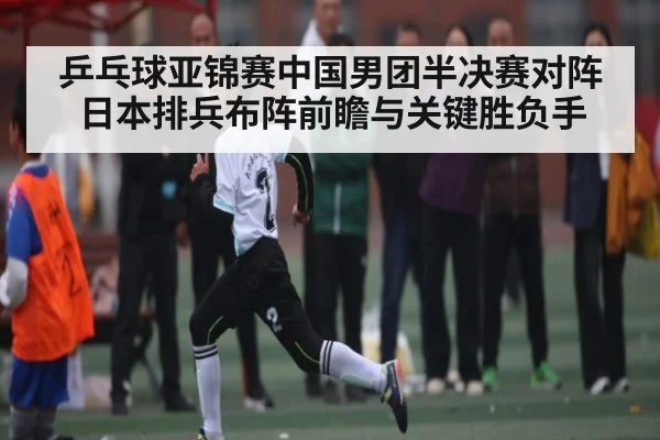 乒乓球亚锦赛中国男团半决赛对阵日本排兵布阵前瞻与关键胜负手