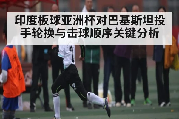 印度板球亚洲杯对巴基斯坦投手轮换与击球顺序关键分析