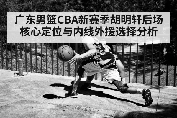 广东男篮CBA新赛季胡明轩后场核心定位与内线外援选择分析