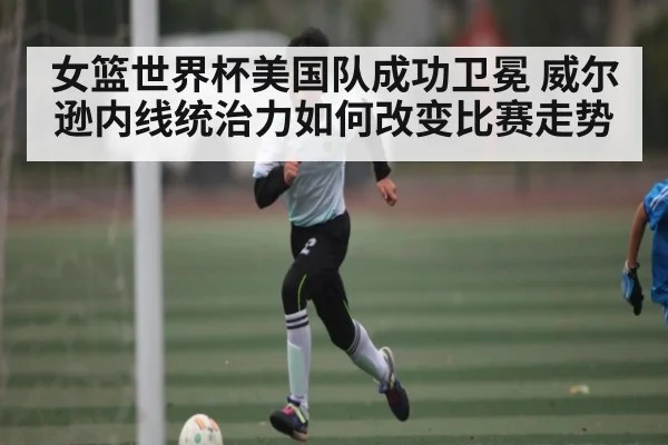 女篮世界杯美国队成功卫冕 威尔逊内线统治力如何改变比赛走势