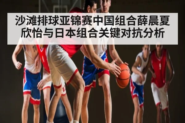 沙滩排球亚锦赛中国组合薛晨夏欣怡与日本组合关键对抗分析