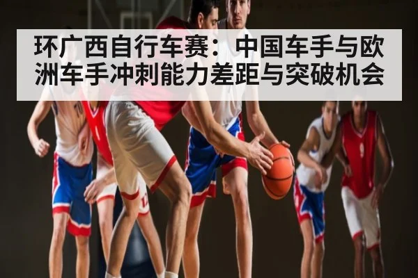 环广西自行车赛:中国车手与欧洲车手冲刺能力差距与突破机会