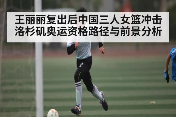 王丽丽复出后中国三人女篮冲击洛杉矶奥运资格路径与前景分析