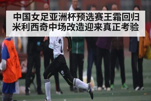 中国女足亚洲杯预选赛王霜回归米利西奇中场改造迎来真正考验